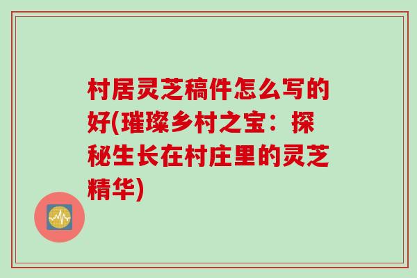 村居灵芝稿件怎么写的好(璀璨乡村之宝：探秘生长在村庄里的灵芝精华)