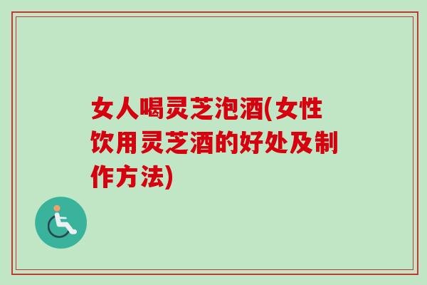 女人喝灵芝泡酒(女性饮用灵芝酒的好处及制作方法)