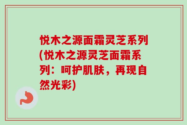悦木之源面霜灵芝系列(悦木之源灵芝面霜系列：呵护肌肤，再现自然光彩)