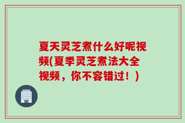 夏天灵芝煮什么好呢视频(夏季灵芝煮法大全视频,你不容错过!) 夏天灵芝煮什么好呢视频(夏季灵芝煮法大全视频,你不容错过!)