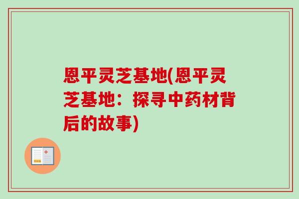恩平灵芝基地(恩平灵芝基地：探寻中药材背后的故事)