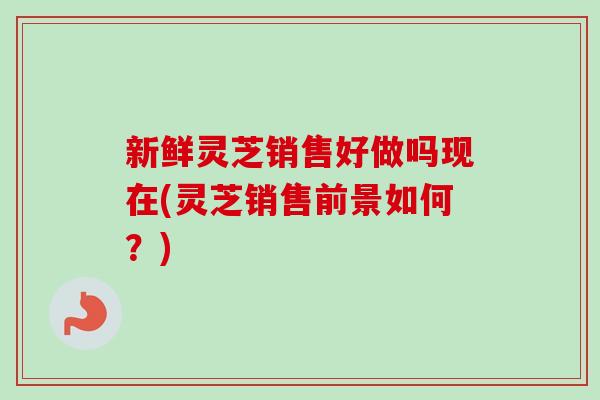 新鲜灵芝销售好做吗现在(灵芝销售前景如何?) 新鲜灵芝销售好做吗现在(灵芝销售前景如何?)
