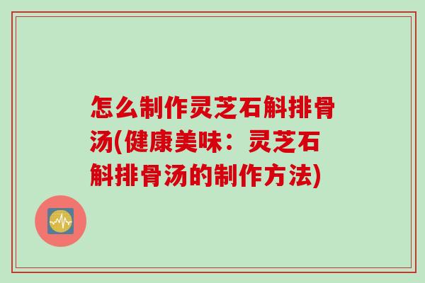 怎么制作灵芝石斛排骨汤(健康美味：灵芝石斛排骨汤的制作方法)