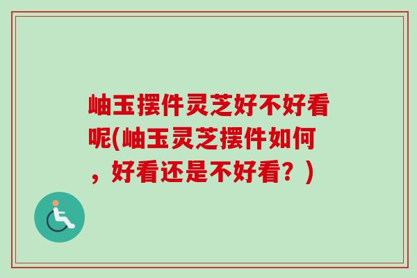 岫玉摆件灵芝好不好看呢(岫玉灵芝摆件如何，好看还是不好看？)