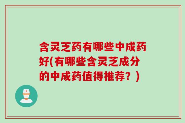 含灵芝药有哪些中成药好(有哪些含灵芝成分的中成药值得推荐？)