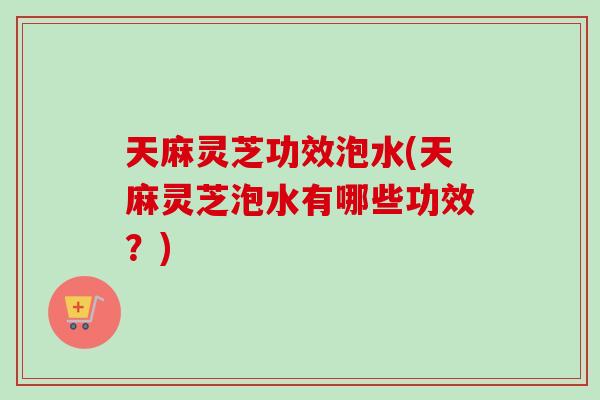 天麻灵芝功效泡水(天麻灵芝泡水有哪些功效？)