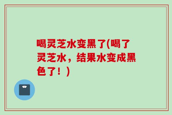 喝灵芝水变黑了(喝了灵芝水，结果水变成黑色了！)