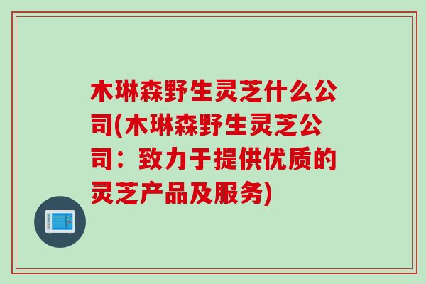 木琳森野生灵芝什么公司(木琳森野生灵芝公司：致力于提供优质的灵芝产品及服务)