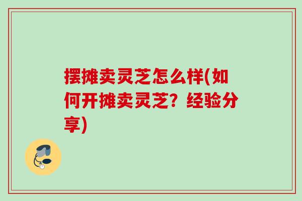 摆摊卖灵芝怎么样(如何开摊卖灵芝？经验分享)