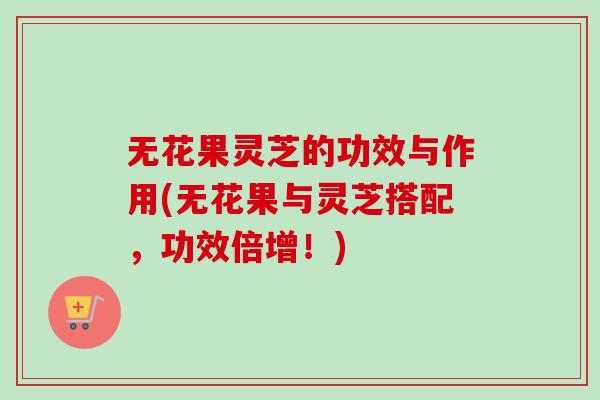 无花果灵芝的功效与作用(无花果与灵芝搭配，功效倍增！)