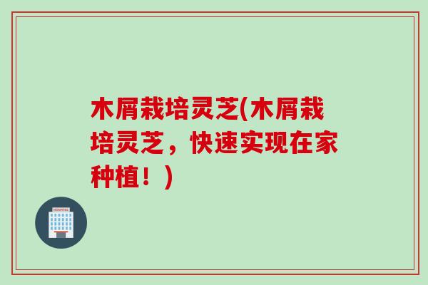 木屑栽培灵芝(木屑栽培灵芝，快速实现在家种植！)