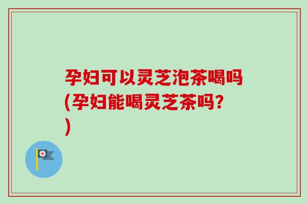 孕妇可以灵芝泡茶喝吗(孕妇能喝灵芝茶吗？)