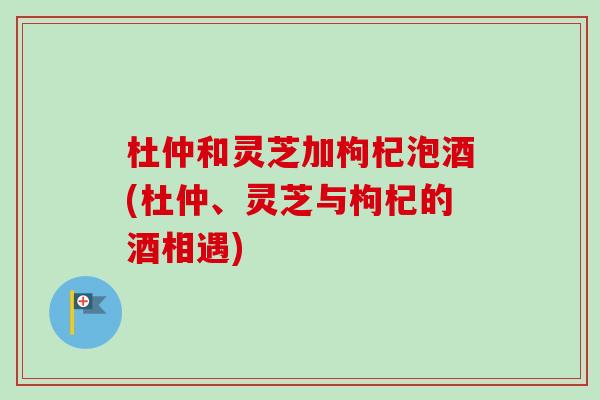 杜仲和灵芝加枸杞泡酒(杜仲、灵芝与枸杞的酒相遇)