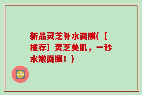 新品灵芝补水面膜(【推荐】灵芝美肌，一秒水嫩面膜！)