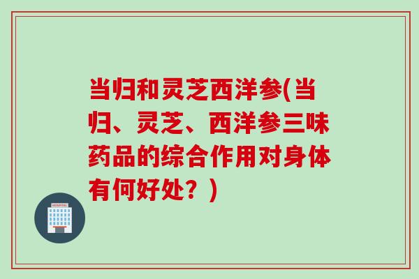 当归和灵芝西洋参(当归、灵芝、西洋参三味药品的综合作用对身体有何好处？)