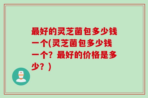 最好的灵芝菌包多少钱一个(灵芝菌包多少钱一个？最好的价格是多少？)