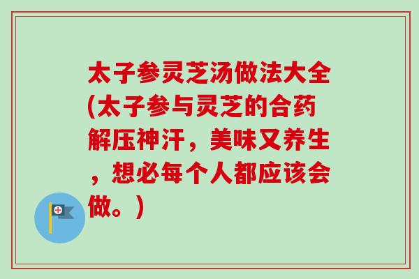 太子参灵芝汤做法大全(太子参与灵芝的合药解压神汗,美味又养生,想必每个人都应该会做。) 太子参灵芝汤做法大全(太子参与灵芝的合药解压神汗,美味又养生,想必每个人都应该会做。)