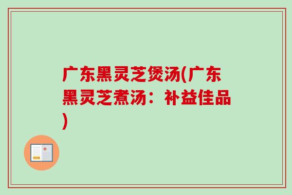 广东黑灵芝煲汤(广东黑灵芝煮汤：补益佳品)
