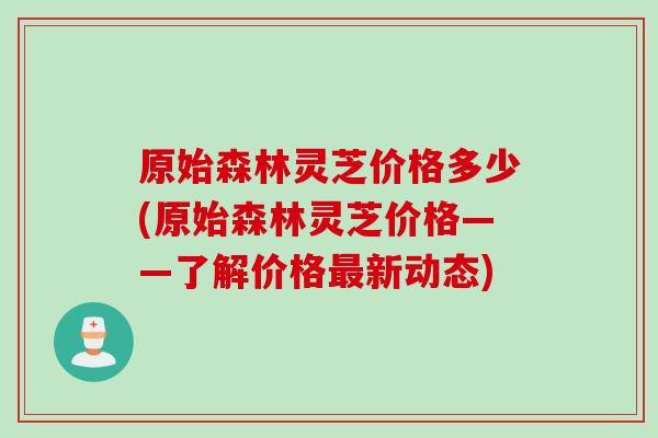 原始森林灵芝价格多少(原始森林灵芝价格——了解价格最新动态)