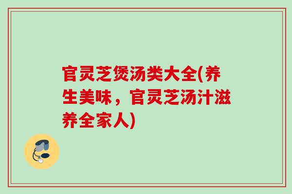 官灵芝煲汤类大全(养生美味，官灵芝汤汁滋养全家人)