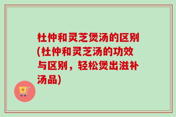 杜仲和灵芝煲汤的区别(杜仲和灵芝汤的功效与区别，轻松煲出滋补汤品)