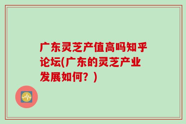 广东灵芝产值高吗知乎论坛(广东的灵芝产业发展如何？)