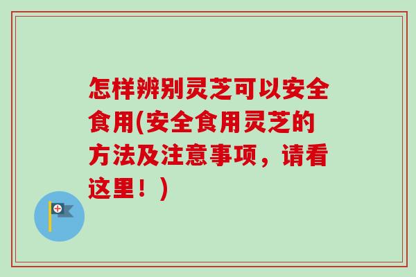 怎样辨别灵芝可以安全食用(安全食用灵芝的方法及注意事项，请看这里！)