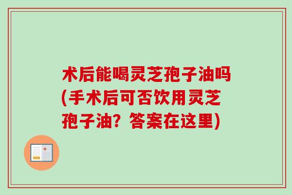 术后能喝灵芝孢子油吗(手术后可否饮用灵芝孢子油？答案在这里)