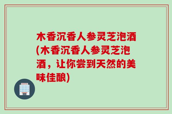 木香沉香人参灵芝泡酒(木香沉香人参灵芝泡酒，让你尝到天然的美味佳酿)