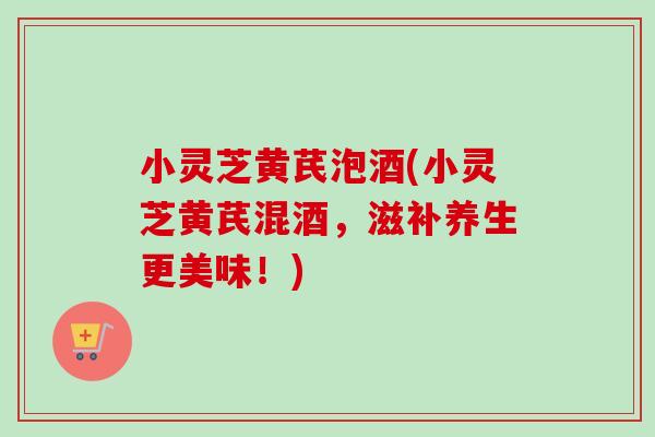 小灵芝黄芪泡酒(小灵芝黄芪混酒，滋补养生更美味！)