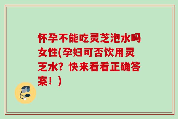 怀孕不能吃灵芝泡水吗女性(孕妇可否饮用灵芝水？快来看看正确答案！)