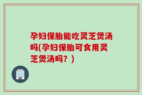 孕妇保胎能吃灵芝煲汤吗(孕妇保胎可食用灵芝煲汤吗？)