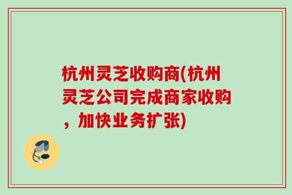 杭州灵芝收购商(杭州灵芝公司完成商家收购,加快业务扩张) 杭州灵芝收购商(杭州灵芝公司完成商家收购,加快业务扩张)