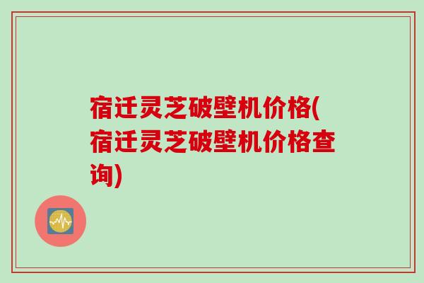 宿迁灵芝破壁机价格(宿迁灵芝破壁机价格查询)