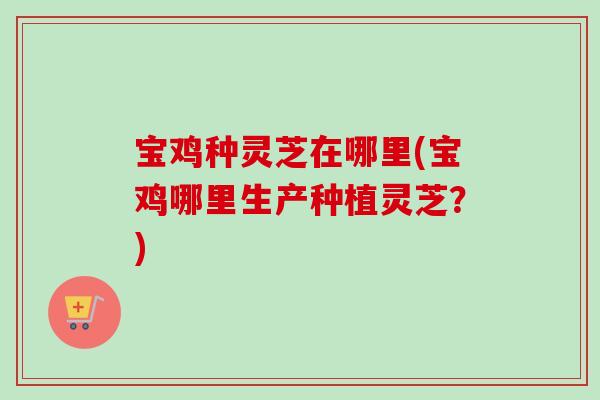 宝鸡种灵芝在哪里(宝鸡哪里生产种植灵芝？)