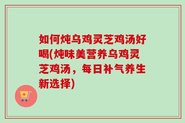 如何炖乌鸡灵芝鸡汤好喝(炖味美营养乌鸡灵芝鸡汤,每日养生新选择) 如何炖乌鸡灵芝鸡汤好喝(炖味美营养乌鸡灵芝鸡汤,每日养生新选择)