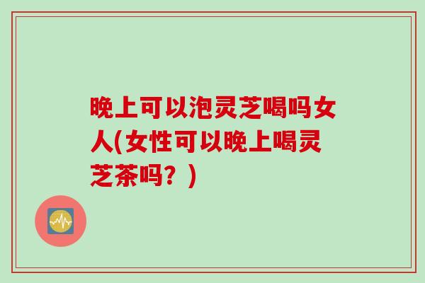 晚上可以泡灵芝喝吗女人(女性可以晚上喝灵芝茶吗?) 晚上可以泡灵芝喝吗女人(女性可以晚上喝灵芝茶吗?)