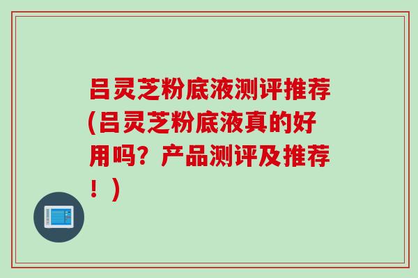 吕灵芝粉底液测评推荐(吕灵芝粉底液真的好用吗？产品测评及推荐！)