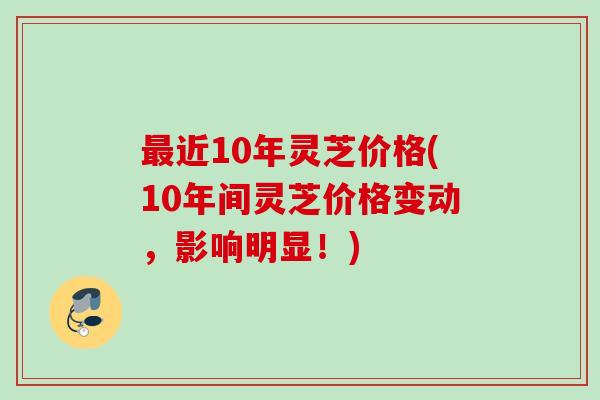 最近10年灵芝价格(10年间灵芝价格变动，影响明显！)