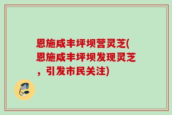恩施咸丰坪坝营灵芝(恩施咸丰坪坝发现灵芝，引发市民关注)