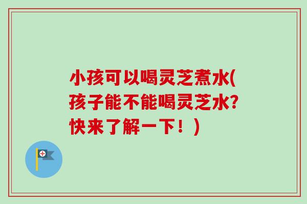 小孩可以喝灵芝煮水(孩子能不能喝灵芝水?快来了解一下!) 小孩可以喝灵芝煮水(孩子能不能喝灵芝水?快来了解一下!)
