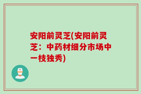 安阳前灵芝(安阳前灵芝：中药材细分市场中一枝独秀)