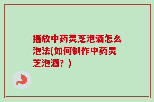 播放中药灵芝泡酒怎么泡法(如何制作中药灵芝泡酒？)