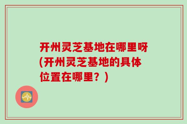 开州灵芝基地在哪里呀(开州灵芝基地的具体位置在哪里？)