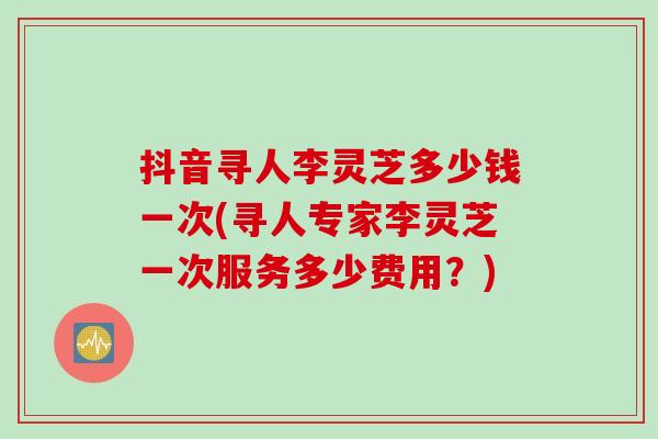 抖音寻人李灵芝多少钱一次(寻人专家李灵芝一次服务多少费用？)