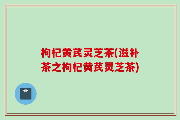 枸杞黄芪灵芝茶(滋补茶之枸杞黄芪灵芝茶)