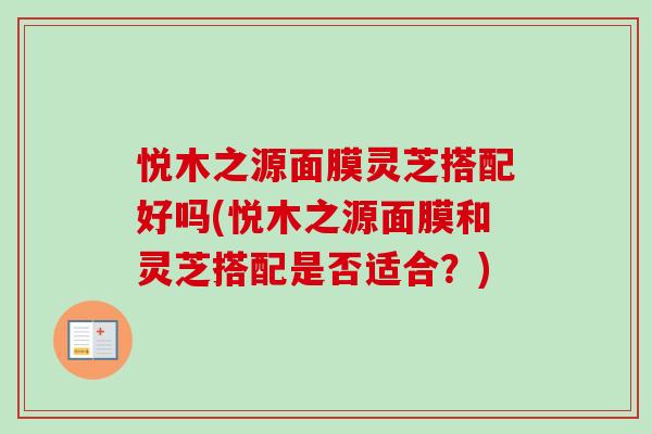 悦木之源面膜灵芝搭配好吗(悦木之源面膜和灵芝搭配是否适合？)
