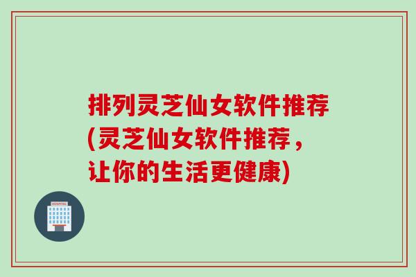 排列灵芝仙女软件推荐(灵芝仙女软件推荐，让你的生活更健康)