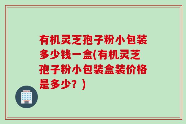 有机灵芝孢子粉小包装多少钱一盒(有机灵芝孢子粉小包装盒装价格是多少?) 有机灵芝孢子粉小包装多少钱一盒(有机灵芝孢子粉小包装盒装价格是多少?)