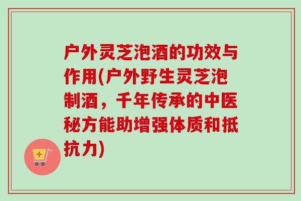 户外灵芝泡酒的功效与作用(户外野生灵芝泡制酒，千年传承的中医秘方能助增强体质和抵抗力)